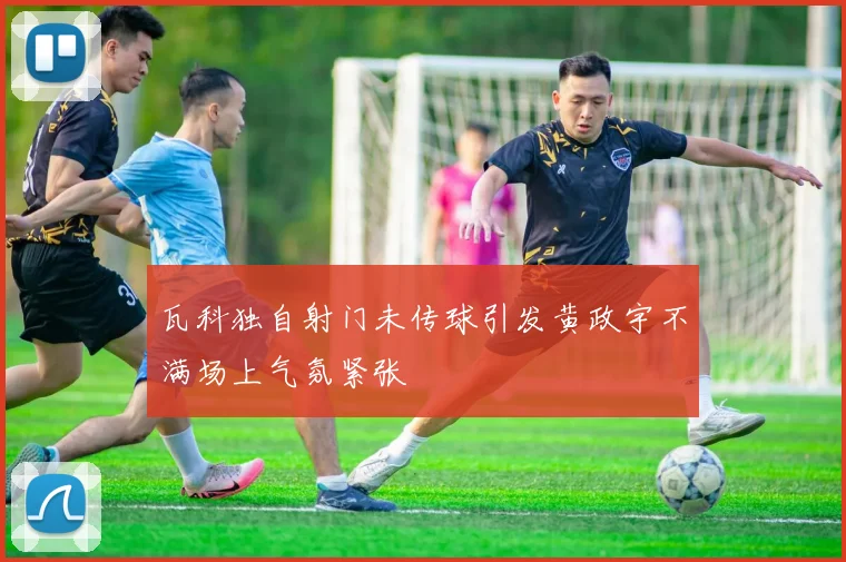 瓦科独自射门未传球引发黄政宇不满场上气氛紧张