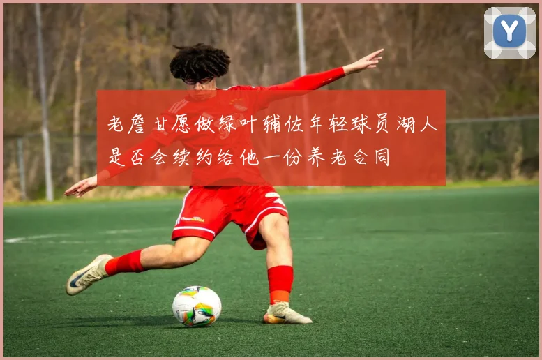 老詹甘愿做绿叶辅佐年轻球员湖人是否会续约给他一份养老合同