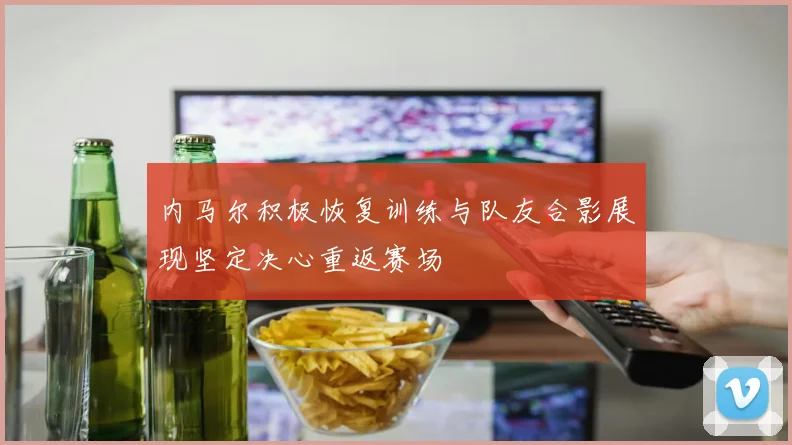 内马尔积极恢复训练与队友合影展现坚定决心重返赛场