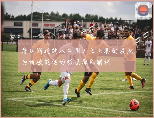 詹姆斯连续八年闯入总决赛的成就为何被低估的深层原因解析