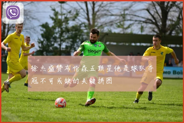徐杰盛赞布伦森五颗星他是球队夺冠不可或缺的关键拼图