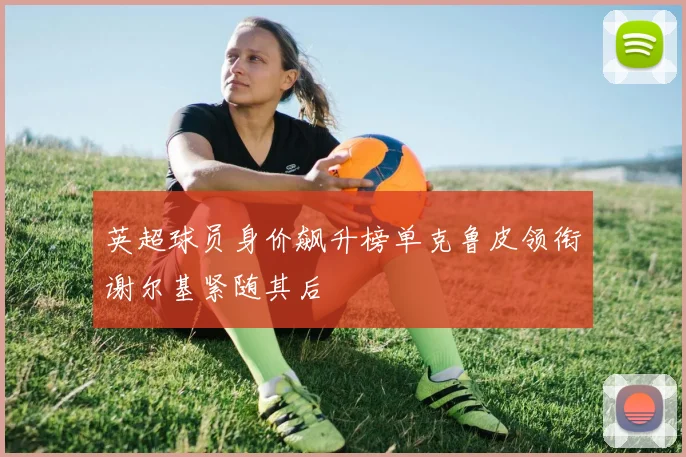 英超球员身价飙升榜单克鲁皮领衔谢尔基紧随其后