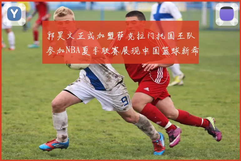 郭昊文正式加盟萨克拉门托国王队参加NBA夏季联赛展现中国篮球新希望
