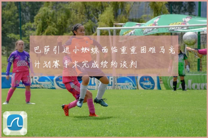 巴萨引进小蜘蛛面临重重困难马竞计划赛季末完成续约谈判