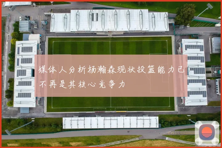媒体人分析杨瀚森现状投篮能力已不再是其核心竞争力