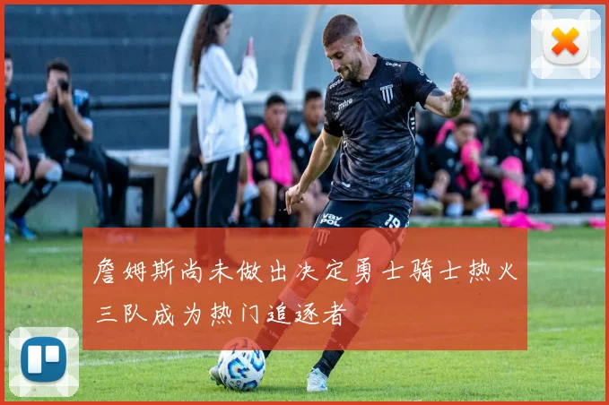 詹姆斯尚未做出决定勇士骑士热火三队成为热门追逐者