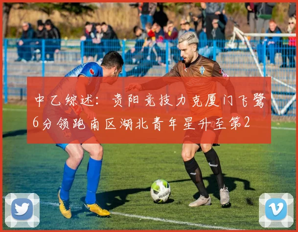 中乙综述：贵阳竞技力克厦门飞鹭6分领跑南区湖北青年星升至第2