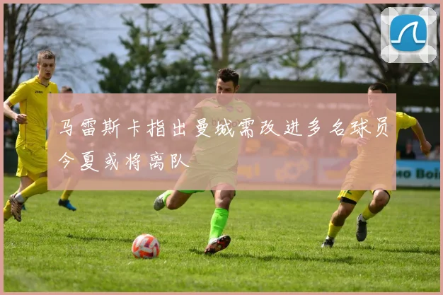 马雷斯卡指出曼城需改进多名球员今夏或将离队