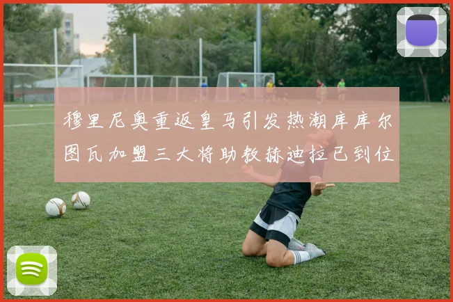 穆里尼奥重返皇马引发热潮库库尔图瓦加盟三大将助教赫迪拉已到位