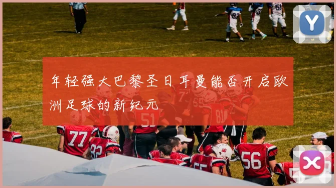 年轻强大巴黎圣日耳曼能否开启欧洲足球的新纪元
