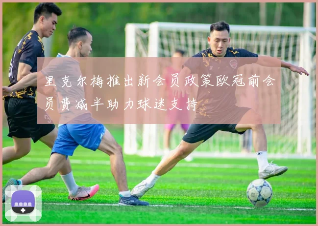 里克尔梅推出新会员政策欧冠前会员费减半助力球迷支持