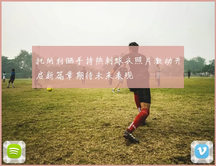 托纳利晒手持热刺球衣照片激动开启新篇章期待未来表现