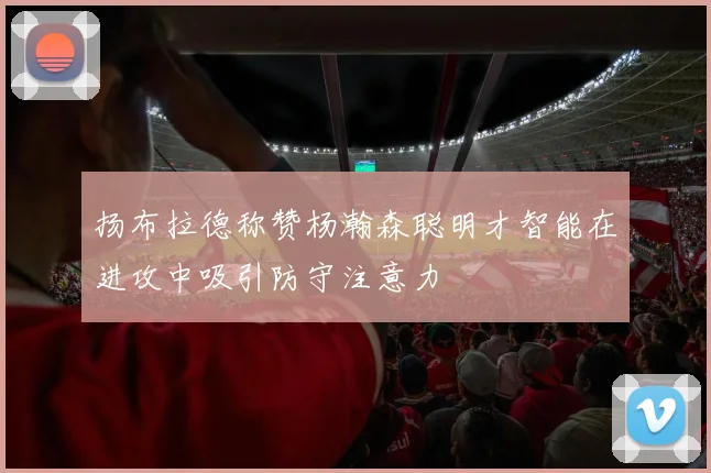 扬布拉德称赞杨瀚森聪明才智能在进攻中吸引防守注意力