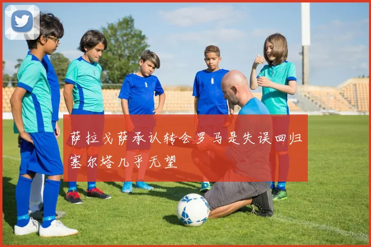 萨拉戈萨承认转会罗马是失误回归塞尔塔几乎无望