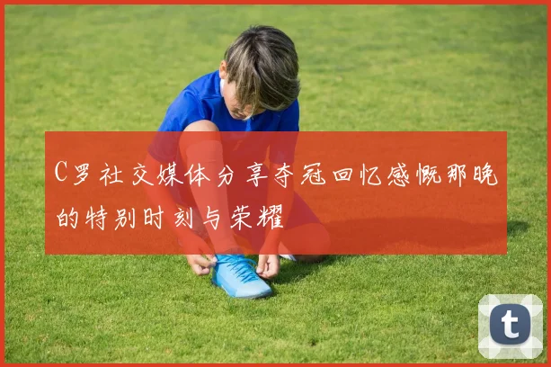 C罗社交媒体分享夺冠回忆感慨那晚的特别时刻与荣耀