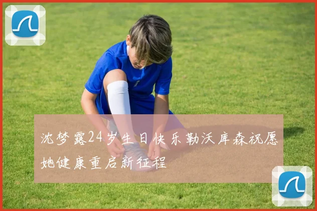 沈梦露24岁生日快乐勒沃库森祝愿她健康重启新征程