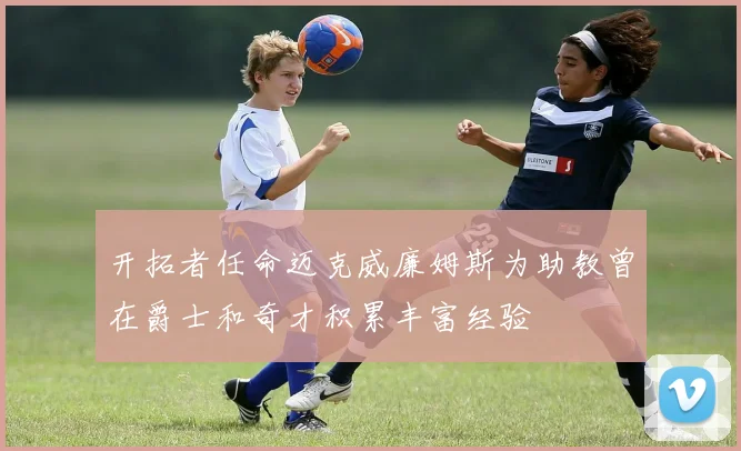 开拓者任命迈克威廉姆斯为助教曾在爵士和奇才积累丰富经验