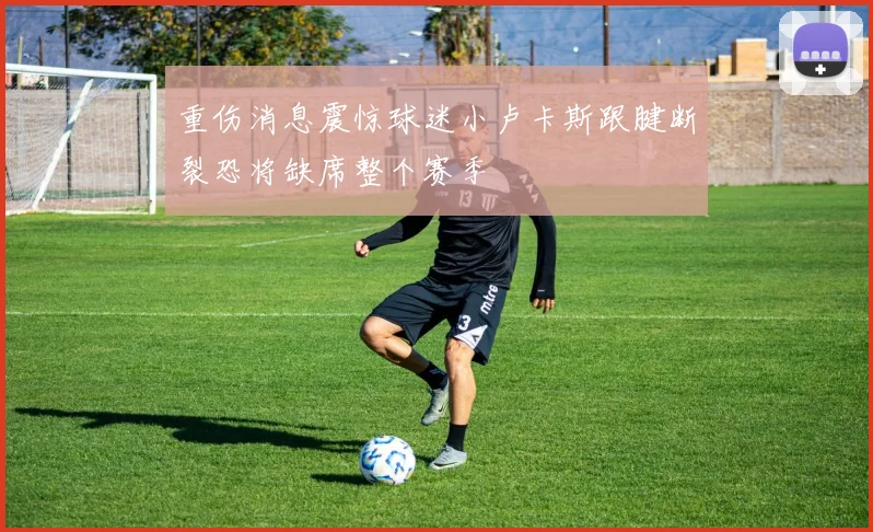 重伤消息震惊球迷小卢卡斯跟腱断裂恐将缺席整个赛季